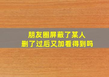 朋友圈屏蔽了某人 删了过后又加看得到吗